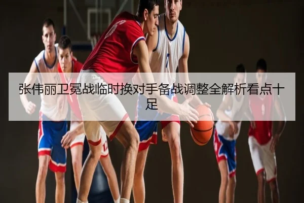 张伟丽卫冕战临时换对手备战调整全解析看点十足