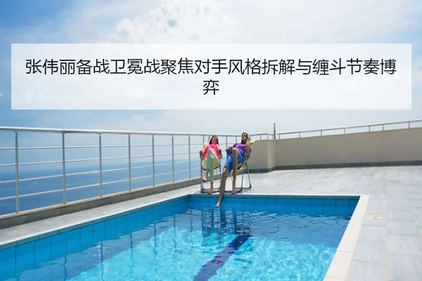 张伟丽备战卫冕战聚焦对手风格拆解与缠斗节奏博弈