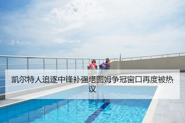 凯尔特人追逐中锋补强塔图姆争冠窗口再度被热议