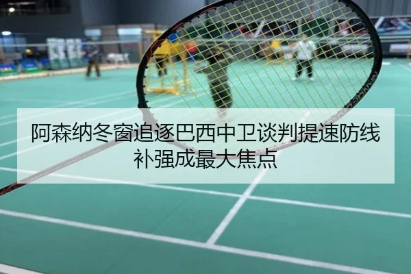 阿森纳冬窗追逐巴西中卫谈判提速防线补强成最大焦点