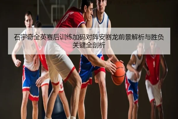 石宇奇全英赛后训练加码对阵安赛龙前景解析与胜负关键全剖析