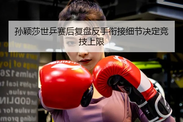 孙颖莎世乒赛后复盘反手衔接细节决定竞技上限