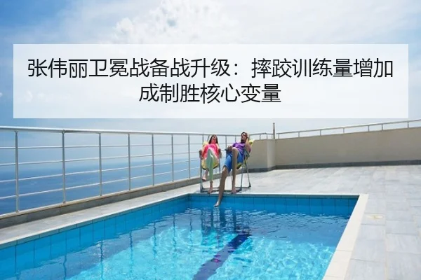 张伟丽卫冕战备战升级：摔跤训练量增加成制胜核心变量