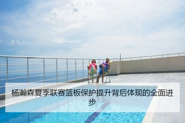 杨瀚森夏季联赛篮板保护提升背后体现的全面进步