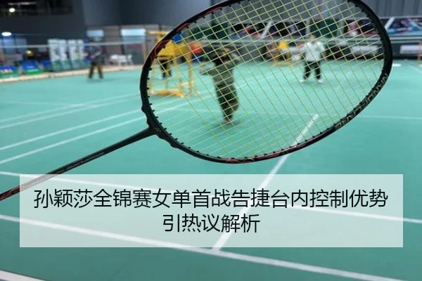 孙颖莎全锦赛女单首战告捷台内控制优势引热议解析