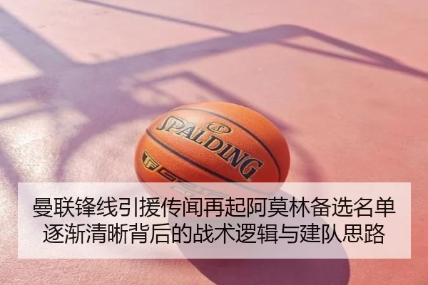 曼联锋线引援传闻再起阿莫林备选名单逐渐清晰背后的战术逻辑与建队思路