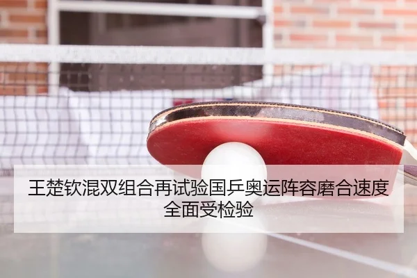 王楚钦混双组合再试验国乒奥运阵容磨合速度全面受检验